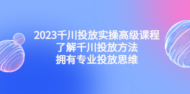 【第4801期】2023千川投放实操高级课程：了解千川投放方法，拥有专业投放思维